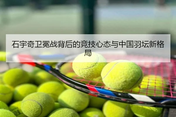 石宇奇卫冕战背后的竞技心态与中国羽坛新格局