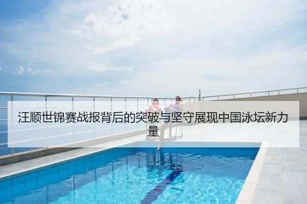 汪顺世锦赛战报背后的突破与坚守展现中国泳坛新力量