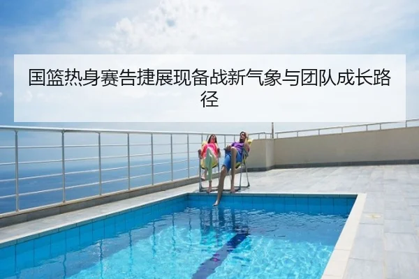 国篮热身赛告捷展现备战新气象与团队成长路径