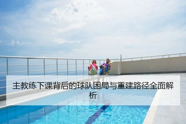 主教练下课背后的球队困局与重建路径全面解析