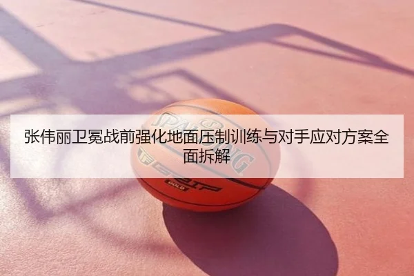 张伟丽卫冕战前强化地面压制训练与对手应对方案全面拆解