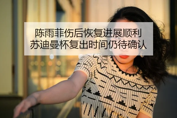 陈雨菲伤后恢复进展顺利 苏迪曼杯复出时间仍待确认