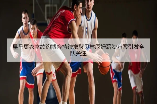皇马更衣室续约博弈持续发酵贝林厄姆薪资方案引发全队关注