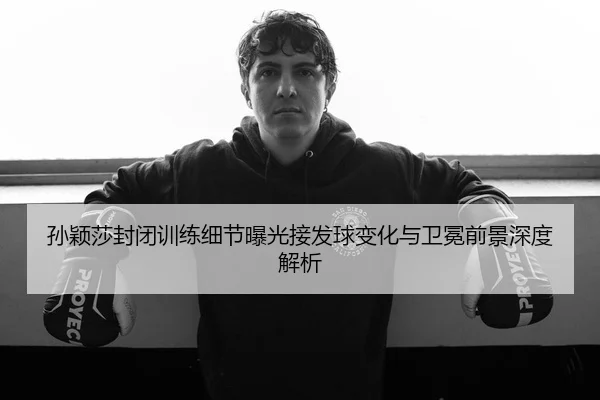 孙颖莎封闭训练细节曝光接发球变化与卫冕前景深度解析