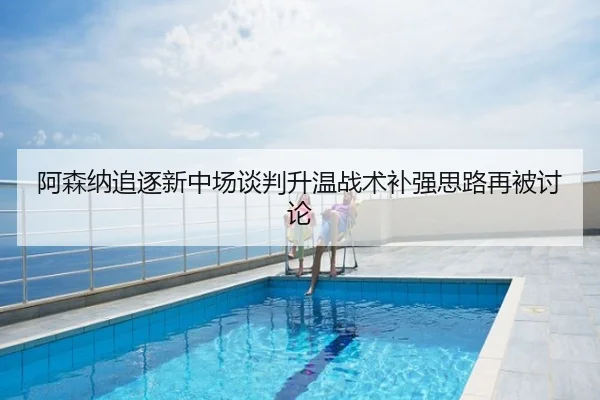 阿森纳追逐新中场谈判升温战术补强思路再被讨论