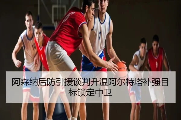阿森纳后防引援谈判升温阿尔特塔补强目标锁定中卫
