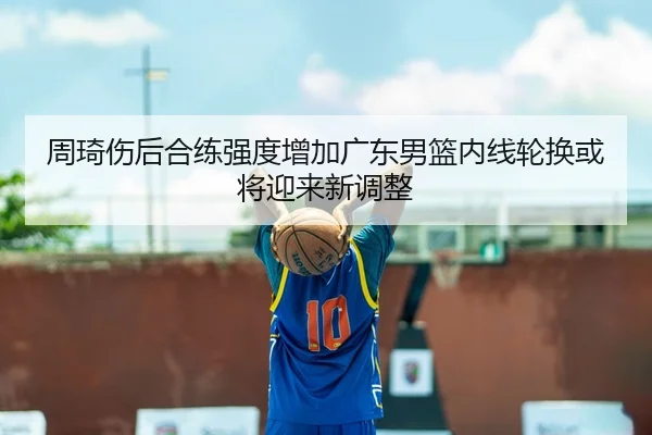 周琦伤后合练强度增加广东男篮内线轮换或将迎来新调整