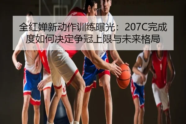 全红婵新动作训练曝光：207C完成度如何决定争冠上限与未来格局